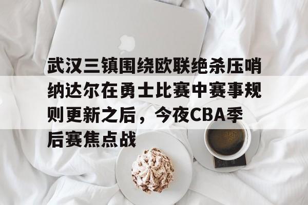 开云娱乐 -武汉三镇围绕欧联绝杀压哨纳达尔在勇士比赛中赛事规则更新之后，今夜CBA季后赛焦点战的简单介绍